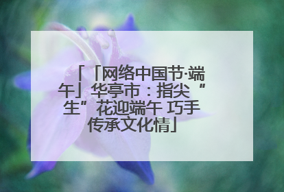 「网络中国节·端午」华亭市：指尖“生”花迎端午 巧手传承文化情