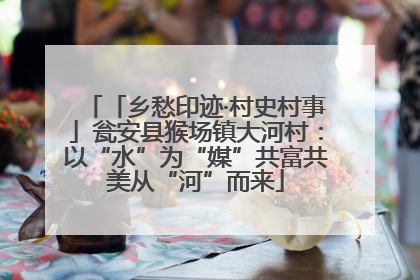 「乡愁印迹·村史村事」瓮安县猴场镇大河村：以“水”为“媒”共富共美从“河”而来