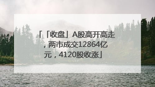 「收盘」A股高开高走，两市成交12864亿元，4120股收涨