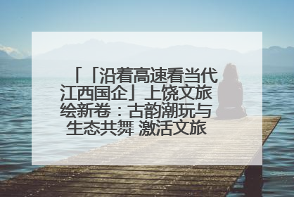 「沿着高速看当代江西国企」上饶文旅绘新卷：古韵潮玩与生态共舞 激活文旅产业新动能
