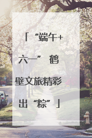 “端午+六一” 鹤壁文旅精彩出“粽”