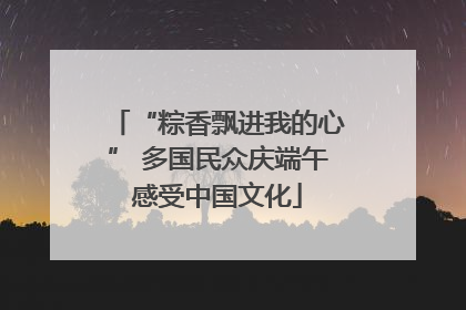 “粽香飘进我的心” 多国民众庆端午感受中国文化