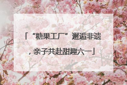 “糖果工厂”邂逅非遗，亲子共赴甜趣六一