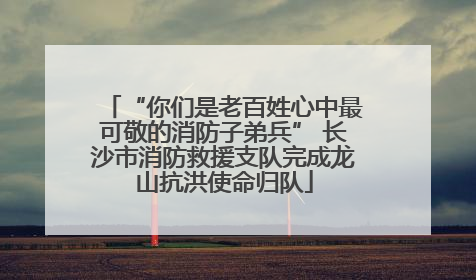 “你们是老百姓心中最可敬的消防子弟兵” 长沙市消防救援支队完成龙山抗洪使命归队