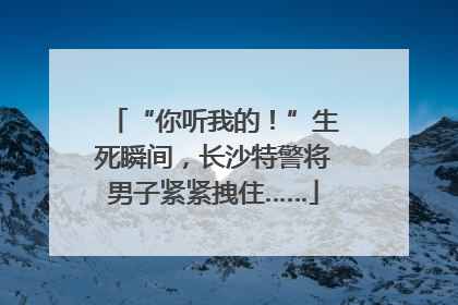 “你听我的！”生死瞬间，长沙特警将男子紧紧拽住……