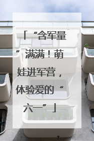 “含军量”满满！萌娃进军营，体验爱的“六一”