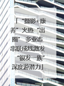 “摄影+康养”火热“出圈” 多业态串联成线激发“银发一族”深度游潜力