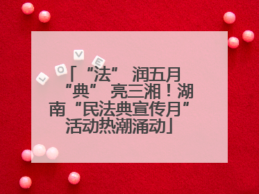 “法” 润五月 “典” 亮三湘！湖南“民法典宣传月”活动热潮涌动