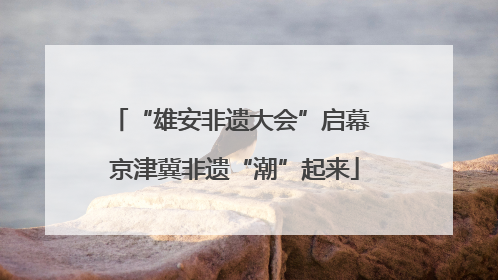 “雄安非遗大会”启幕 京津冀非遗“潮”起来