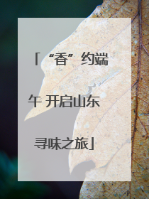“香”约端午 开启山东寻味之旅