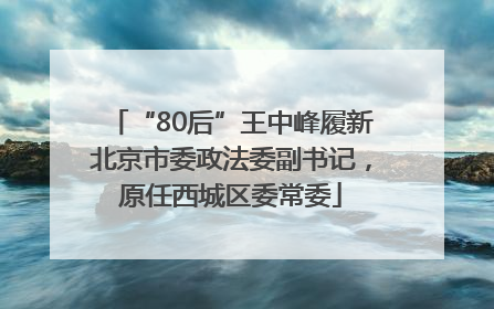 “80后”王中峰履新北京市委政法委副书记，原任西城区委常委