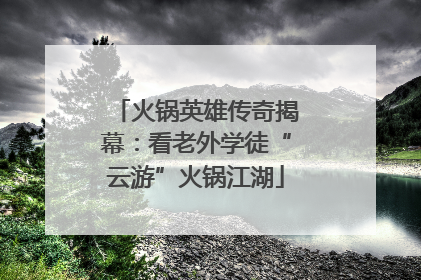 火锅英雄传奇揭幕：看老外学徒“云游”火锅江湖