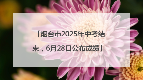 烟台市2025年中考结束，6月28日公布成绩