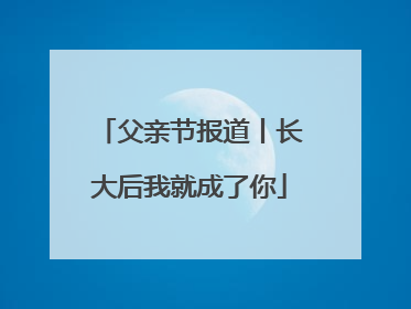 父亲节报道丨长大后我就成了你