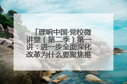 理响中国·党校微讲堂（第二季）第一讲：进一步全面深化改革为什么要聚焦推进中国式现代化