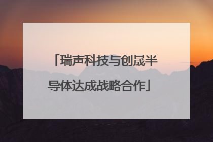 瑞声科技与创晟半导体达成战略合作