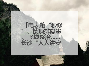 电表箱“秒修”、楼顶排隐患、飞线整治……长沙“人人讲安全”动真格！