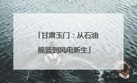 甘肃玉门：从石油摇篮到风电新生