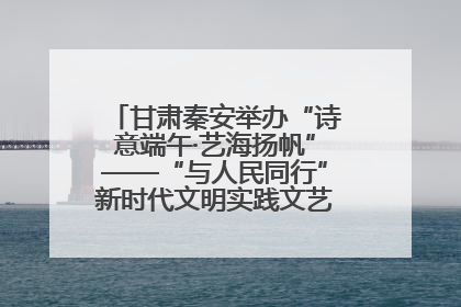 甘肃秦安举办“诗意端午·艺海扬帆”——“与人民同行”新时代文明实践文艺志愿服务活动