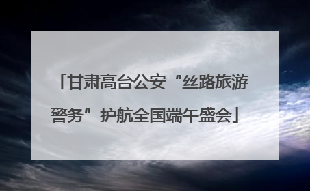 甘肃高台公安“丝路旅游警务”护航全国端午盛会