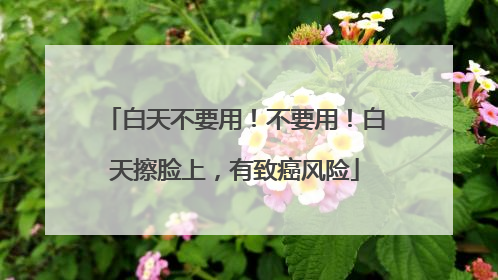 白天不要用！不要用！白天擦脸上，有致癌风险