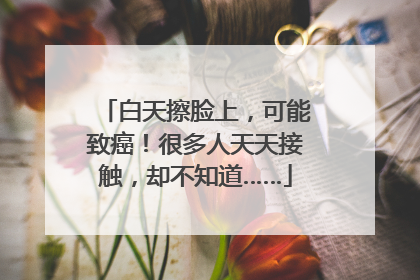 白天擦脸上，可能致癌！很多人天天接触，却不知道……