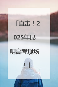 直击！2025年昆明高考现场！