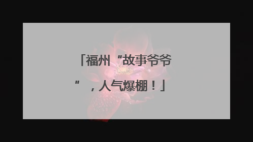 福州“故事爷爷”，人气爆棚！