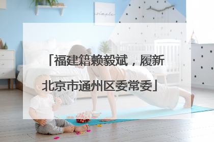福建籍赖毅斌，履新北京市通州区委常委