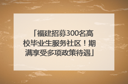 福建招募300名高校毕业生服务社区！期满享受多项政策待遇