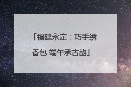 福建永定：巧手绣香包 端午承古韵