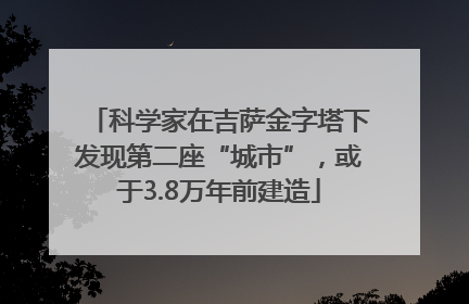 科学家在吉萨金字塔下发现第二座“城市”，或于3.8万年前建造