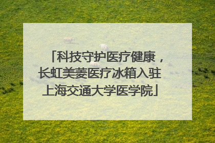 科技守护医疗健康，长虹美菱医疗冰箱入驻上海交通大学医学院