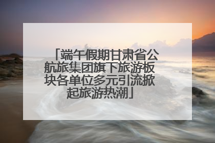 端午假期甘肃省公航旅集团旗下旅游板块各单位多元引流掀起旅游热潮