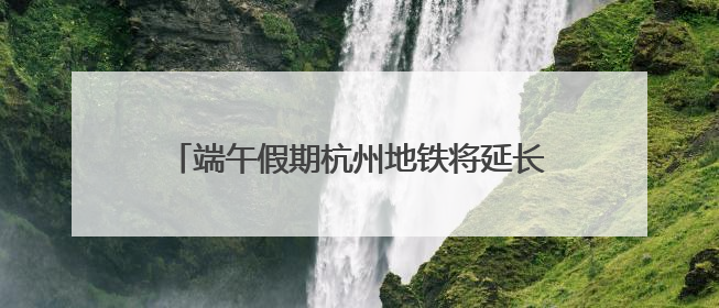 端午假期杭州地铁将延长运营服务 时刻表请收好