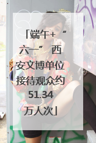 端午+“六一” 西安文博单位接待观众约51.34万人次