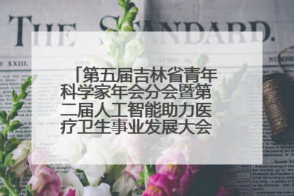 第五届吉林省青年科学家年会分会暨第二届人工智能助力医疗卫生事业发展大会在长春召开