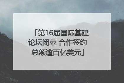 第16届国际基建论坛闭幕 合作签约总额逾百亿美元