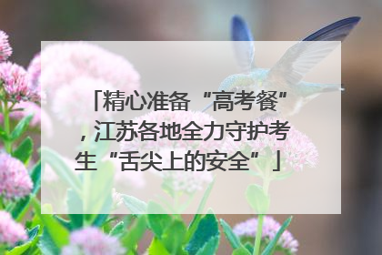 精心准备“高考餐”，江苏各地全力守护考生“舌尖上的安全”
