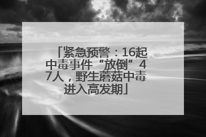 紧急预警：16起中毒事件“放倒”47人，野生蘑菇中毒进入高发期