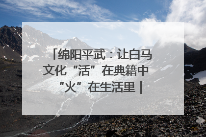 绵阳平武：让白马文化“活”在典籍中 “火”在生活里｜新闻发布最前线