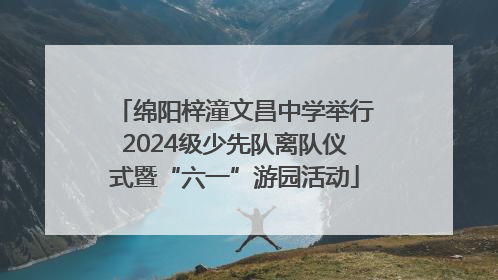 绵阳梓潼文昌中学举行2024级少先队离队仪式暨“六一”游园活动