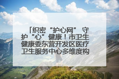 织密“护心网” 守护“心”健康！市卫生健康委东营开发区医疗卫生服务中心多维度构筑心理健康服务体系