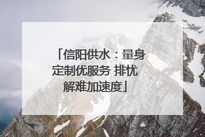 信阳供水：量身定制优服务 排忧解难加速度