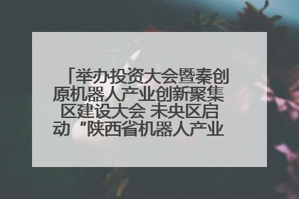 举办投资大会暨秦创原机器人产业创新聚集区建设大会 未央区启动“陕西省机器人产业聚集区”建设