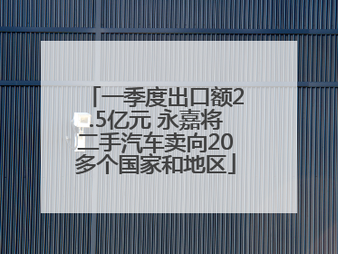 一季度出口额2.5亿元 永嘉将二手汽车卖向20多个国家和地区