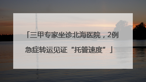 三甲专家坐诊北海医院，2例急症转运见证“托管速度”