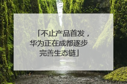 不止产品首发，华为正在成都逐步完善生态链