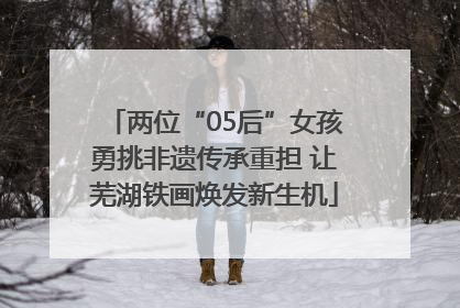 两位“05后”女孩勇挑非遗传承重担 让芜湖铁画焕发新生机