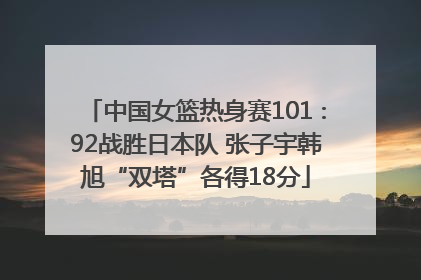 中国女篮热身赛101∶92战胜日本队 张子宇韩旭“双塔”各得18分